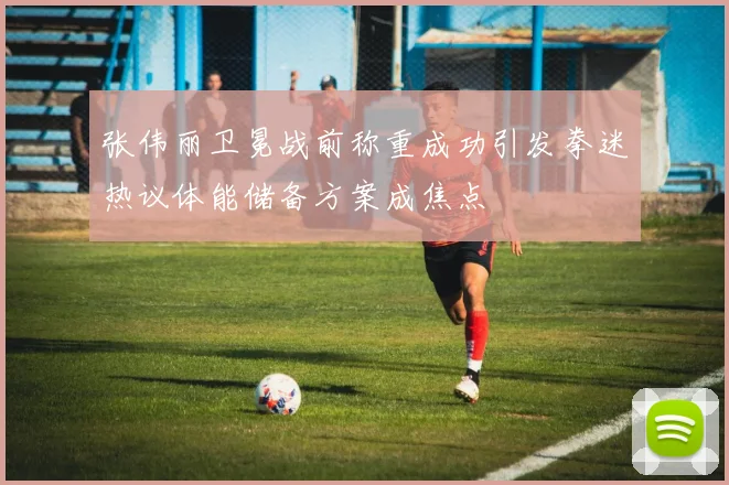 张伟丽卫冕战前称重成功引发拳迷热议体能储备方案成焦点