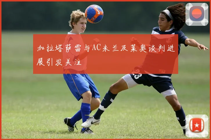 加拉塔萨雷与AC米兰及莱奥谈判进展引发关注