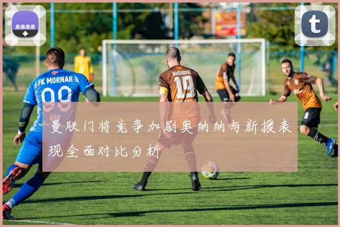 曼联门将竞争加剧奥纳纳与新援表现全面对比分析
