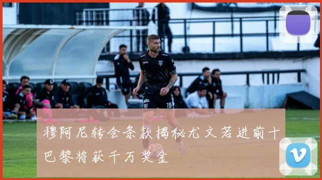 穆阿尼转会条款揭秘尤文若进前十巴黎将获千万奖金