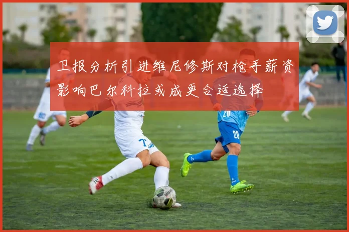卫报分析引进维尼修斯对枪手薪资影响巴尔科拉或成更合适选择